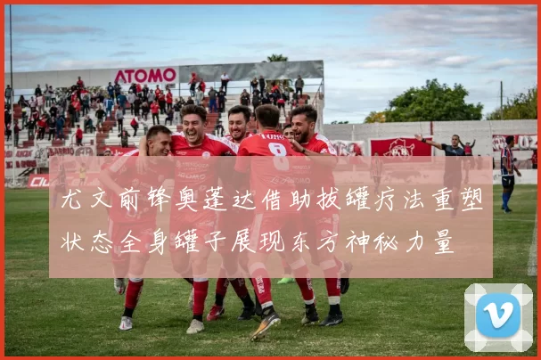 尤文前锋奥蓬达借助拔罐疗法重塑状态全身罐子展现东方神秘力量