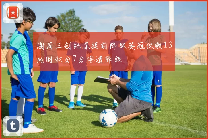 谢周三创纪录提前降级英冠仅剩13轮时积分7分惨遭降级