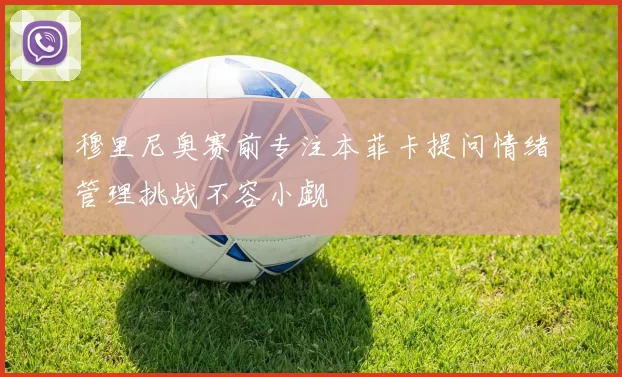 穆里尼奥赛前专注本菲卡提问情绪管理挑战不容小觑