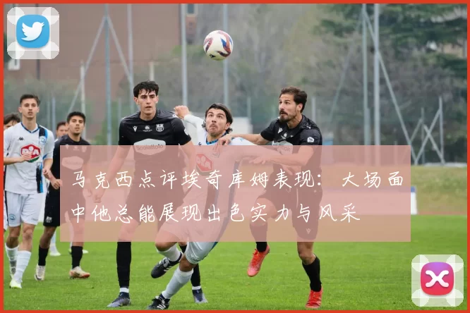 马克西点评埃奇库姆表现：大场面中他总能展现出色实力与风采
