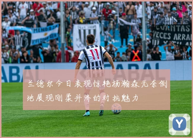 兰德尔今日表现惊艳杨瀚森无奈倒地展现刚柔并济的对抗魅力