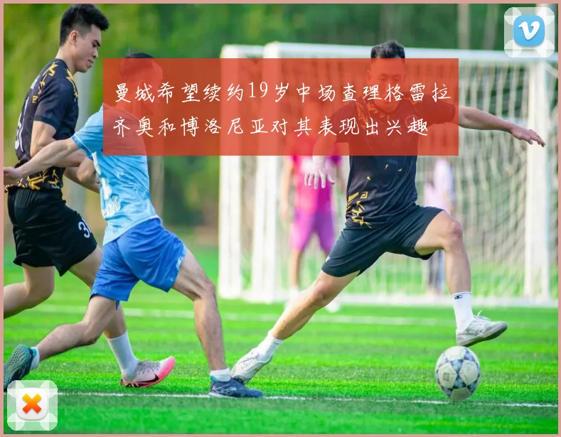 曼城希望续约19岁中场查理格雷拉齐奥和博洛尼亚对其表现出兴趣