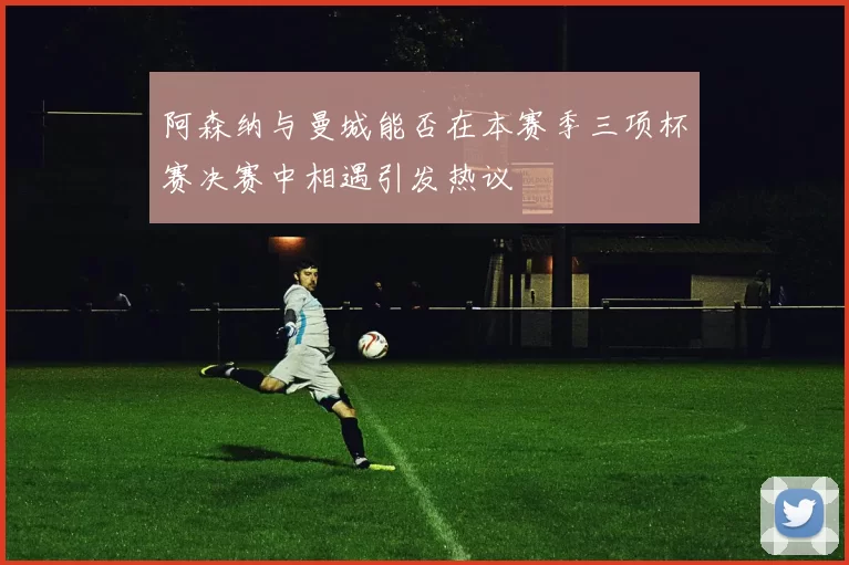 阿森纳与曼城能否在本赛季三项杯赛决赛中相遇引发热议