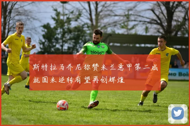 斯特拉马乔尼称赞米兰意甲第二成就国米逆转有望再创辉煌