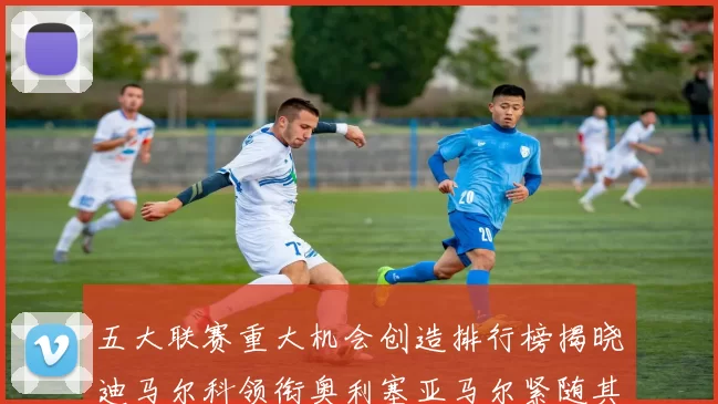五大联赛重大机会创造排行榜揭晓迪马尔科领衔奥利塞亚马尔紧随其后
