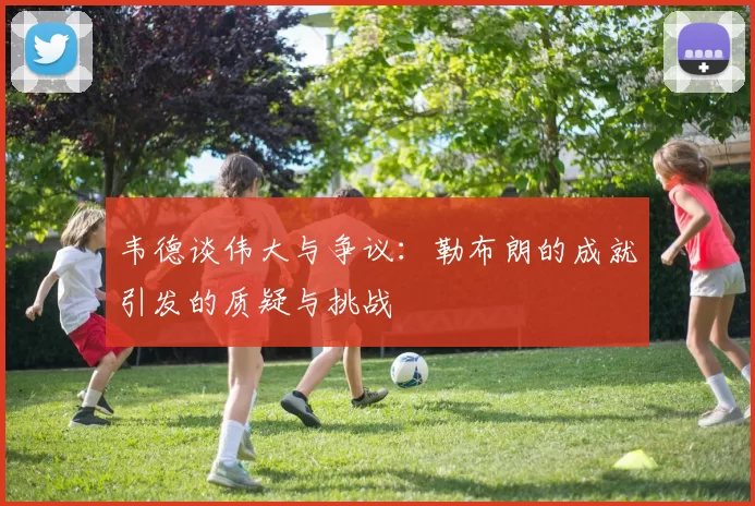韦德谈伟大与争议：勒布朗的成就引发的质疑与挑战