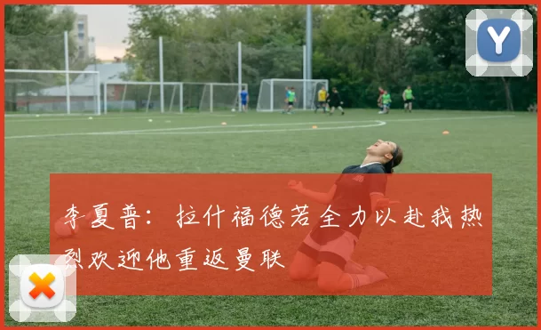 李夏普：拉什福德若全力以赴我热烈欢迎他重返曼联