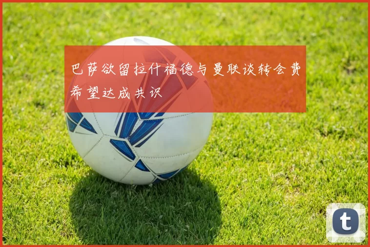 巴萨欲留拉什福德与曼联谈转会费希望达成共识