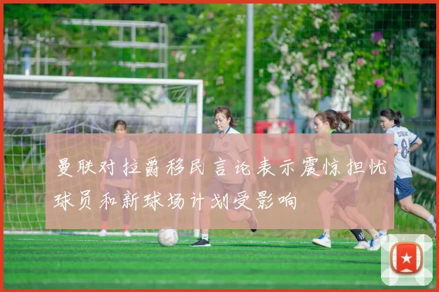 曼联对拉爵移民言论表示震惊担忧球员和新球场计划受影响