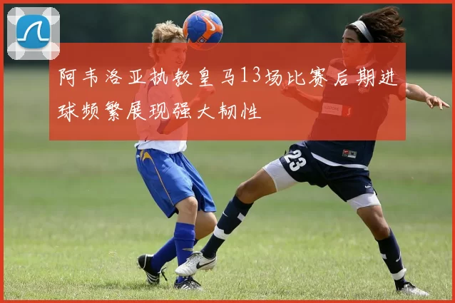 阿韦洛亚执教皇马13场比赛后期进球频繁展现强大韧性