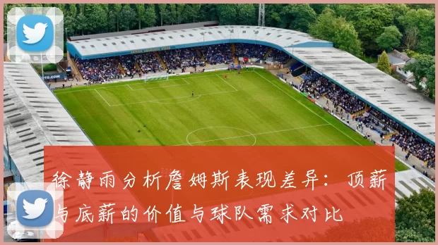 徐静雨分析詹姆斯表现差异：顶薪与底薪的价值与球队需求对比